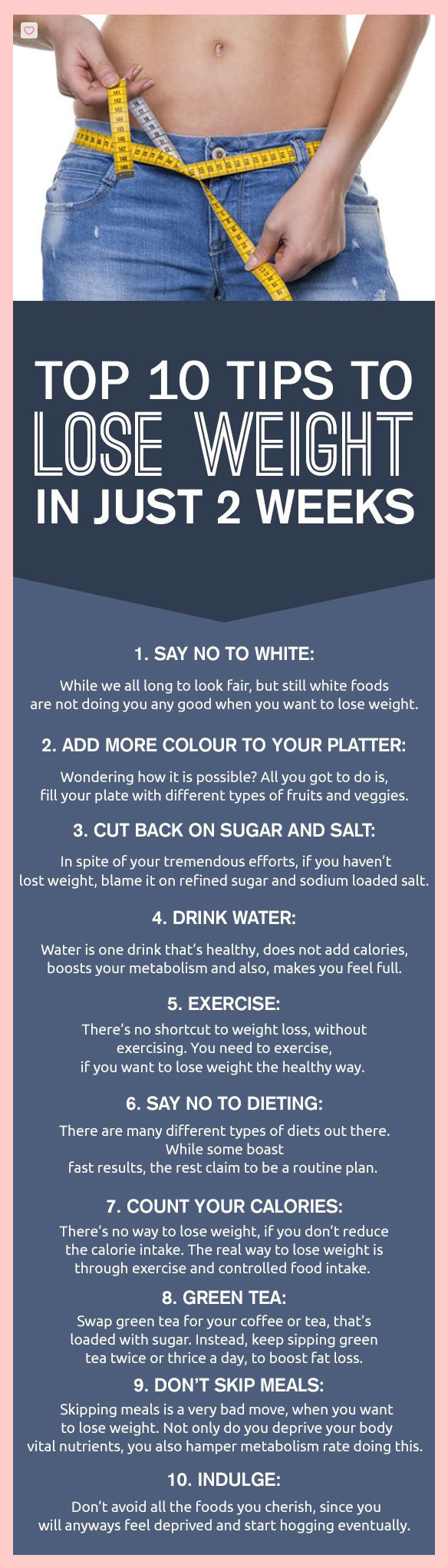 Top 10 tips to lose weight in just two weeks: Say no to white. Add more color. Cut back on sugar. Drink water. Exercise. Say no to dieting. Count your calories. Drink green tea. Don't skip meals. Indulge.