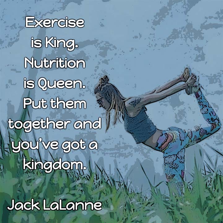 Exercise is King. Nutrition is Queen. Put them together and you’ve got a kingdom. — Jack LaLanne